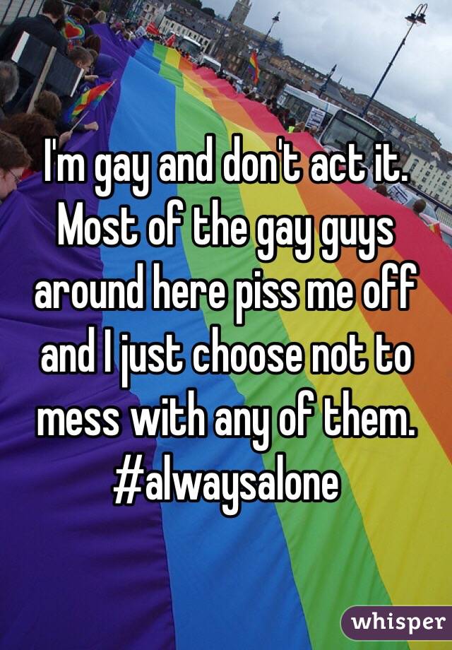 I'm gay and don't act it. Most of the gay guys around here piss me off and I just choose not to mess with any of them. #alwaysalone