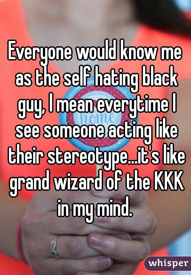 Everyone would know me as the self hating black guy, I mean everytime I see someone acting like their stereotype...it's like grand wizard of the KKK in my mind. 