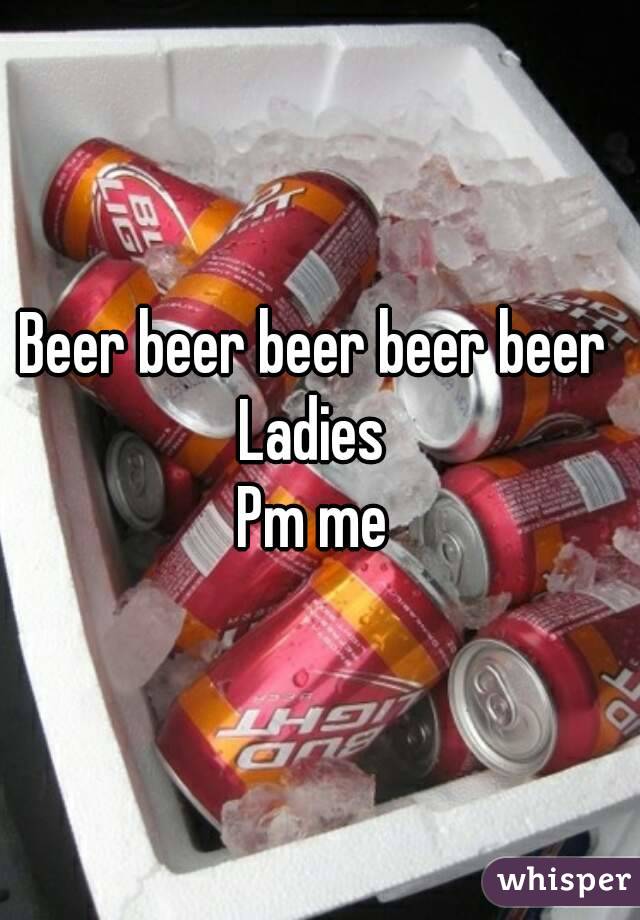 Beer beer beer beer beer 
Ladies 
Pm me 