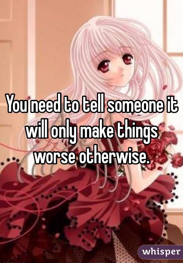 You need to tell someone it will only make things worse otherwise.