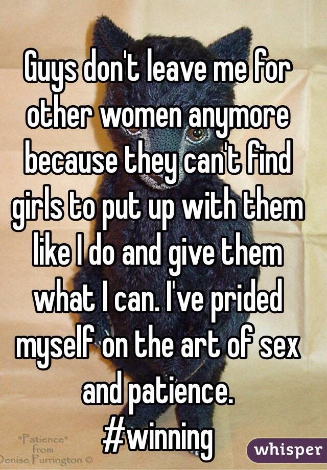 Guys don't leave me for other women anymore because they can't find girls to put up with them like I do and give them what I can. I've prided myself on the art of sex and patience. 
#winning