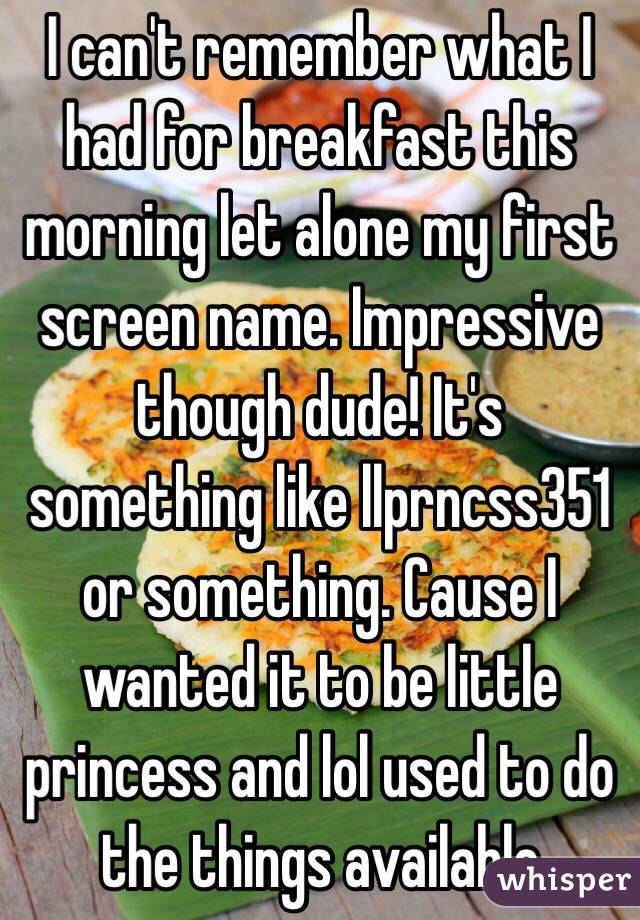 I can't remember what I had for breakfast this morning let alone my first screen name. Impressive though dude! It's something like llprncss351 or something. Cause I wanted it to be little princess and lol used to do the things available 