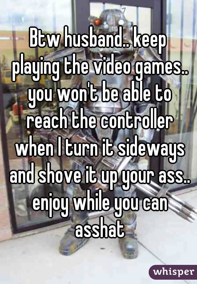 Btw husband.. keep playing the video games.. you won't be able to reach the controller when I turn it sideways and shove it up your ass.. enjoy while you can asshat