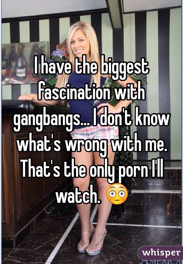 I have the biggest fascination with gangbangs... I don't know what's wrong with me. That's the only porn I'll watch. 😳