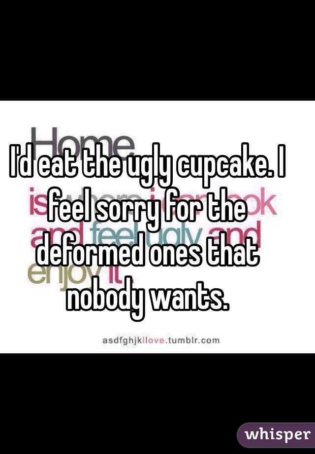 I'd eat the ugly cupcake. I feel sorry for the deformed ones that nobody wants.