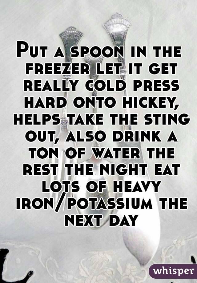 Put a spoon in the freezer let it get really cold press hard onto hickey, helps take the sting out, also drink a ton of water the rest the night eat lots of heavy iron/potassium the next day