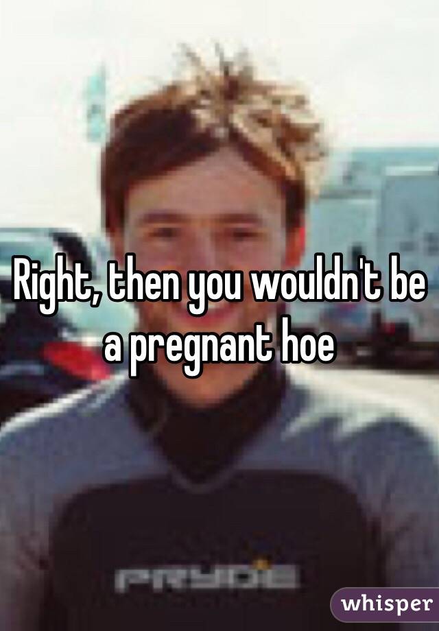 Right, then you wouldn't be a pregnant hoe