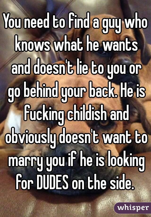 You need to find a guy who knows what he wants and doesn't lie to you or go behind your back. He is fucking childish and obviously doesn't want to marry you if he is looking for DUDES on the side. 