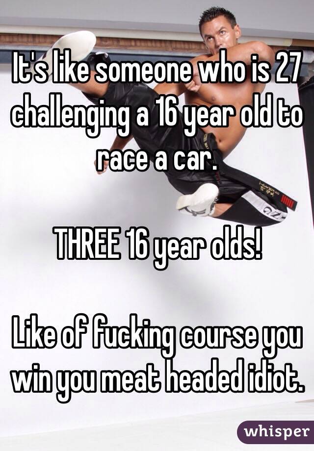 It's like someone who is 27 challenging a 16 year old to race a car.

THREE 16 year olds!

Like of fucking course you win you meat headed idiot.