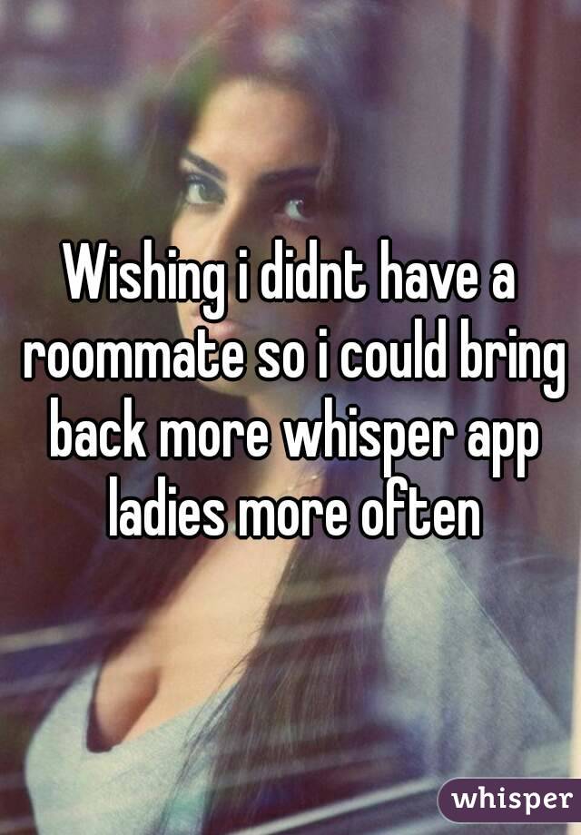 Wishing i didnt have a roommate so i could bring back more whisper app ladies more often