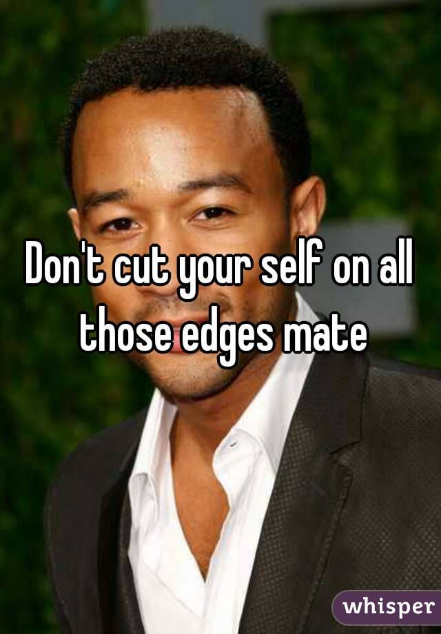 Don't cut your self on all those edges mate