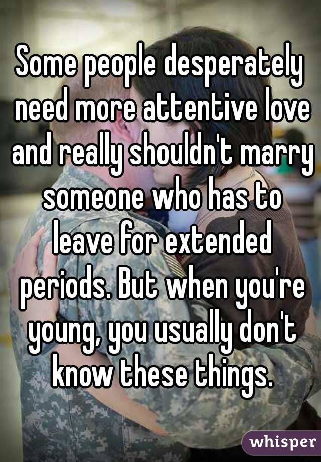 Some people desperately need more attentive love and really shouldn't marry someone who has to leave for extended periods. But when you're young, you usually don't know these things.