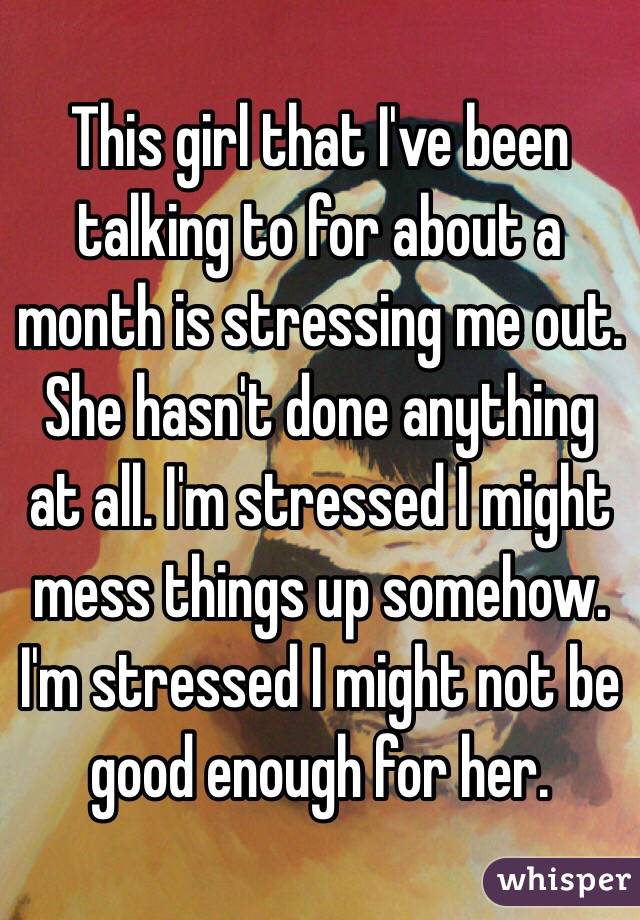 This girl that I've been talking to for about a month is stressing me out. She hasn't done anything at all. I'm stressed I might mess things up somehow. I'm stressed I might not be good enough for her.