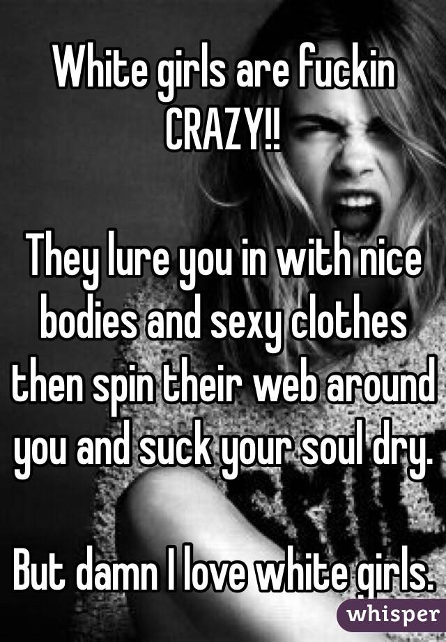 White girls are fuckin CRAZY!!

They lure you in with nice bodies and sexy clothes then spin their web around you and suck your soul dry. 

But damn I love white girls.