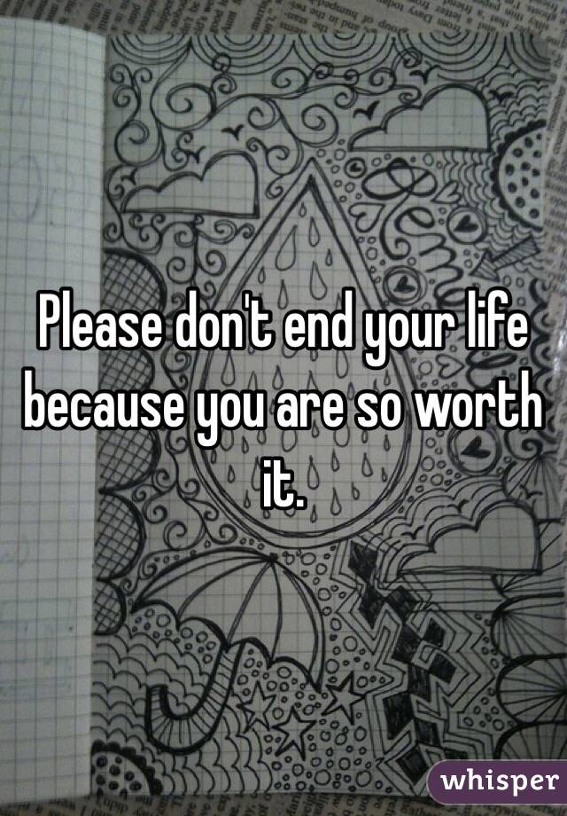 Please don't end your life because you are so worth it.
