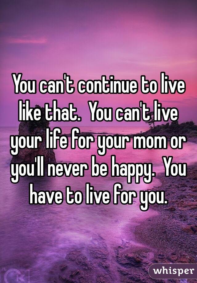 You can't continue to live like that.  You can't live your life for your mom or you'll never be happy.  You have to live for you.