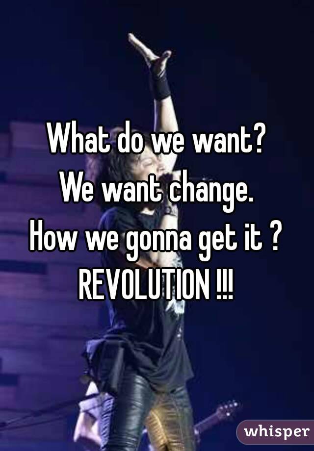 What do we want?
We want change.
How we gonna get it ?
REVOLUTION !!!