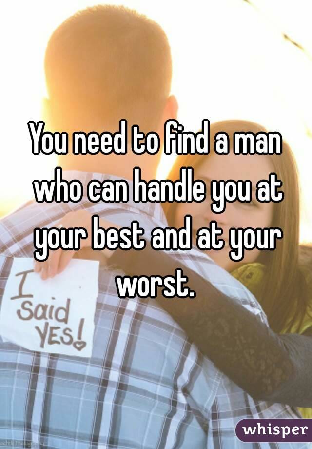 You need to find a man who can handle you at your best and at your worst. 