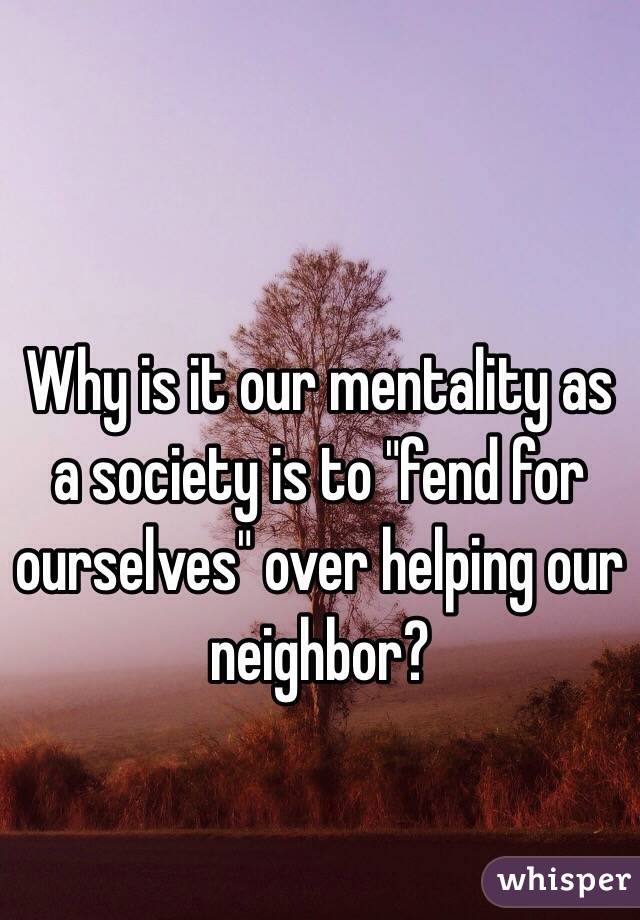 Why is it our mentality as a society is to "fend for ourselves" over helping our neighbor? 