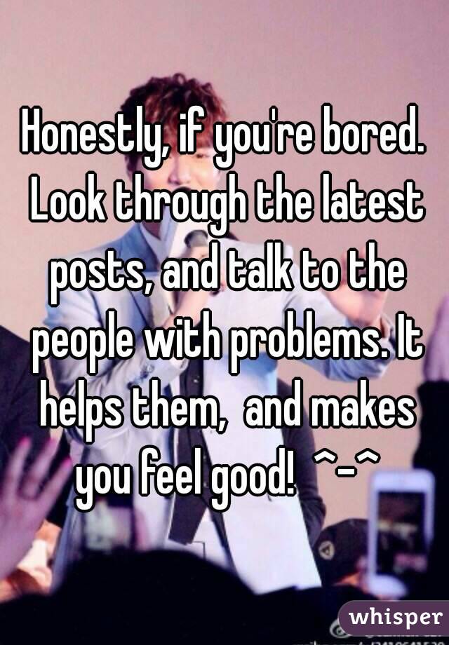 Honestly, if you're bored. Look through the latest posts, and talk to the people with problems. It helps them,  and makes you feel good!  ^-^