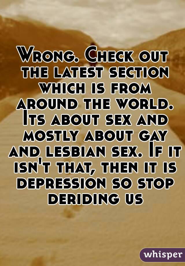 Wrong. Check out the latest section which is from around the world. Its about sex and mostly about gay and lesbian sex. If it isn't that, then it is depression so stop deriding us