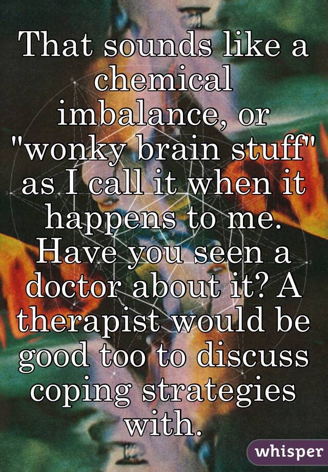 That sounds like a chemical imbalance, or "wonky brain stuff" as I call it when it happens to me. Have you seen a doctor about it? A therapist would be good too to discuss coping strategies with. 