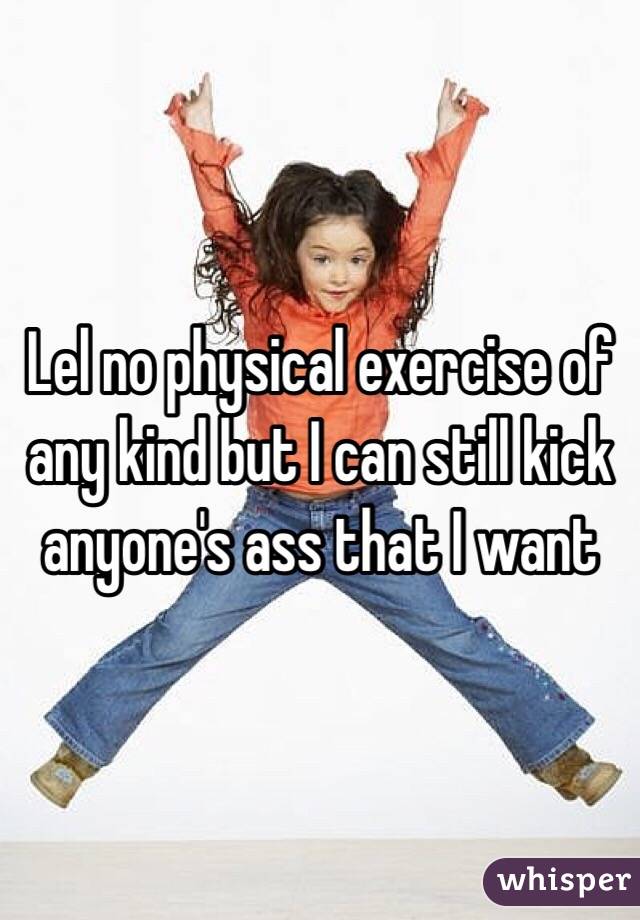 Lel no physical exercise of any kind but I can still kick anyone's ass that I want 