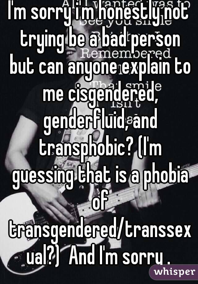 I'm sorry i'm honestly not trying be a bad person but can anyone explain to me cisgendered, genderfluid, and transphobic? (I'm guessing that is a phobia of transgendered/transsexual?)  And I'm sorry .