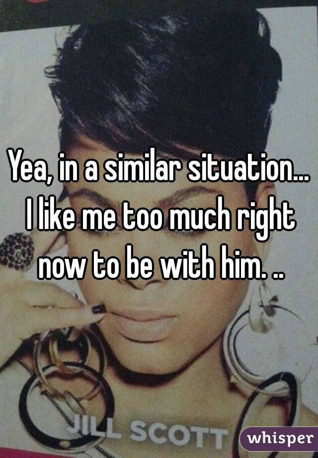Yea, in a similar situation... I like me too much right now to be with him. ..