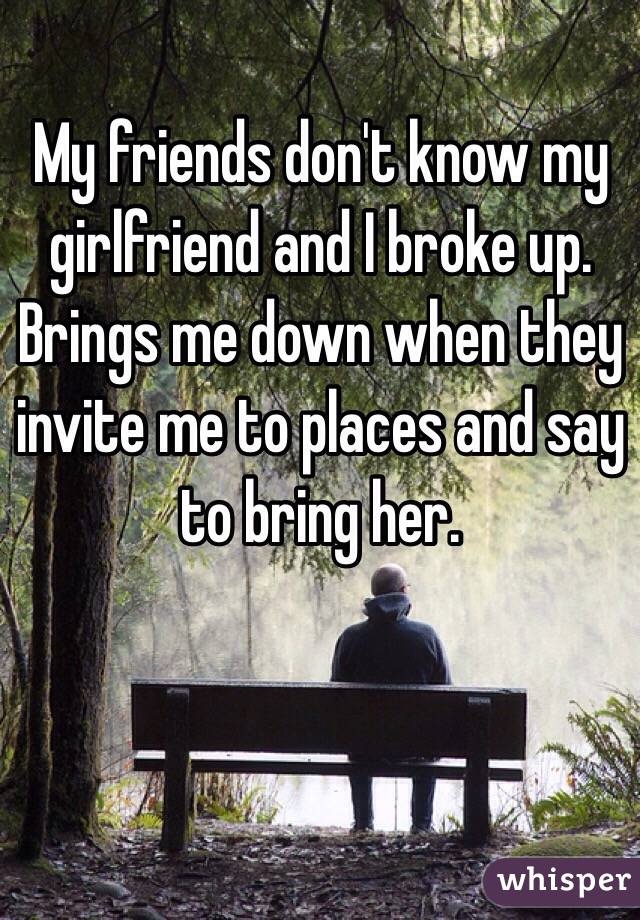 My friends don't know my girlfriend and I broke up. Brings me down when they invite me to places and say to bring her.