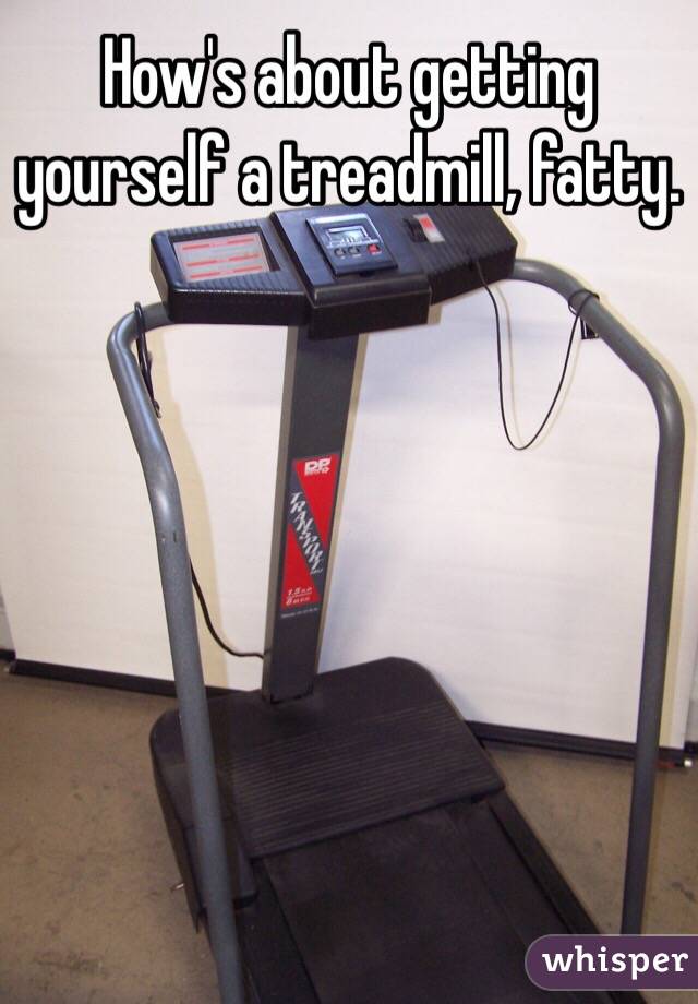 How's about getting yourself a treadmill, fatty.