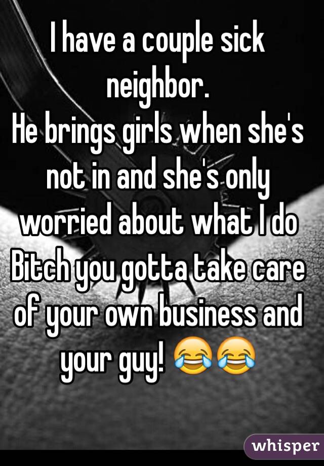 I have a couple sick neighbor. 
He brings girls when she's not in and she's only worried about what I do 
Bitch you gotta take care of your own business and your guy! 😂😂