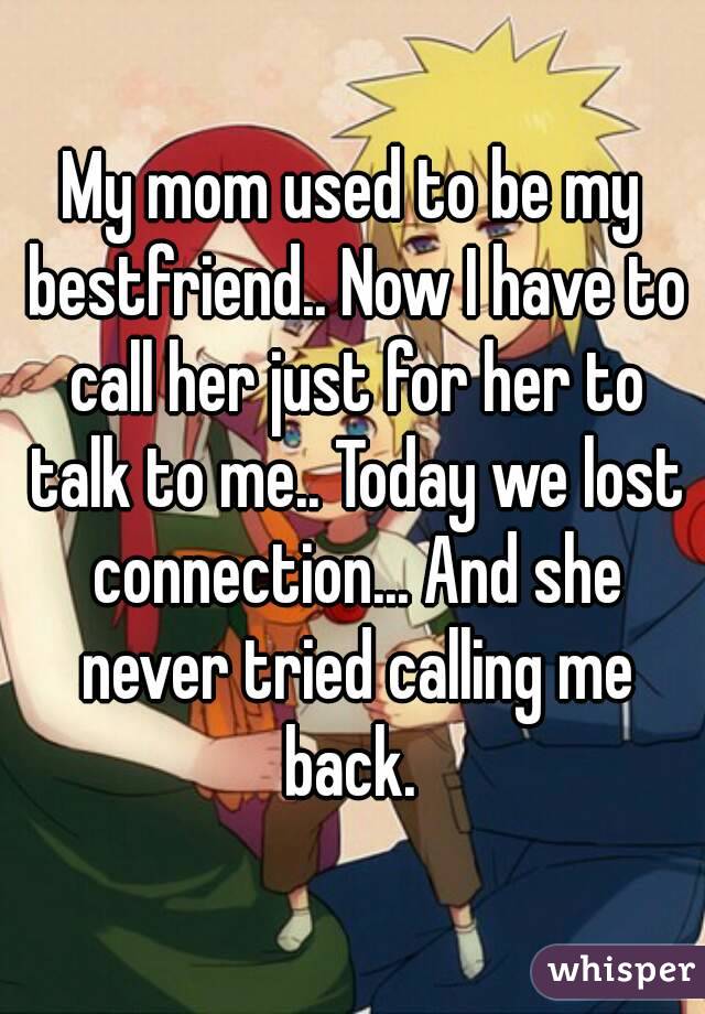 My mom used to be my bestfriend.. Now I have to call her just for her to talk to me.. Today we lost connection... And she never tried calling me back. 