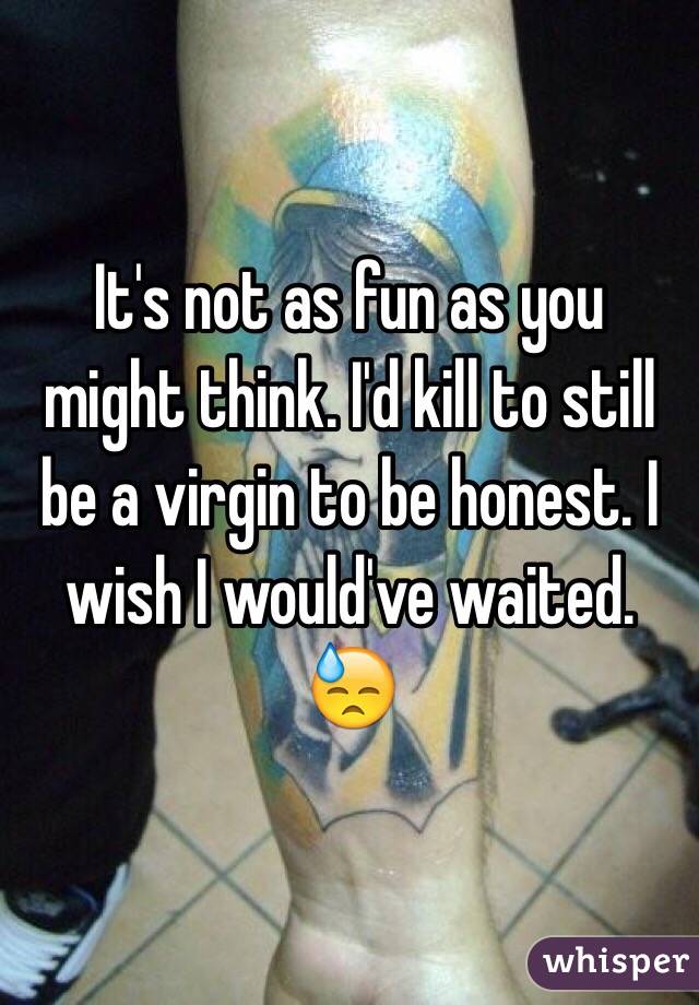  It's not as fun as you might think. I'd kill to still be a virgin to be honest. I wish I would've waited. 😓