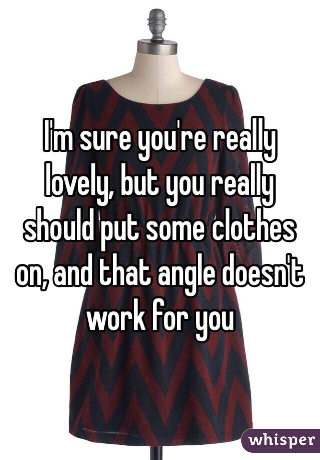 I'm sure you're really lovely, but you really should put some clothes on, and that angle doesn't work for you
