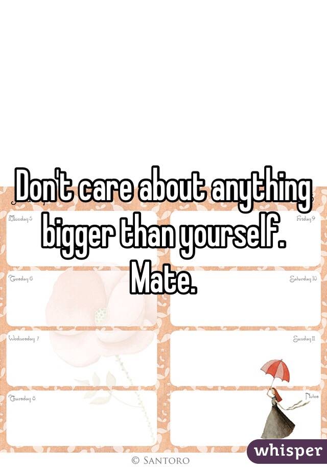 Don't care about anything bigger than yourself. Mate. 