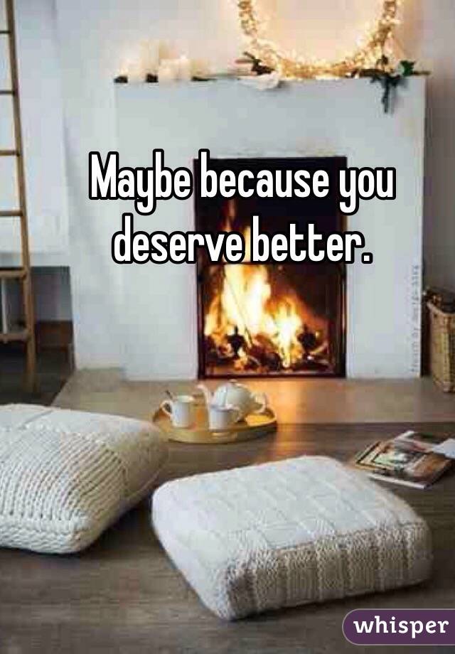 Maybe because you deserve better. 