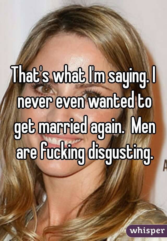 That's what I'm saying. I never even wanted to get married again.  Men are fucking disgusting.