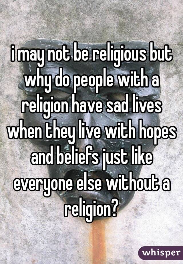 i may not be religious but why do people with a religion have sad lives when they live with hopes and beliefs just like everyone else without a religion?