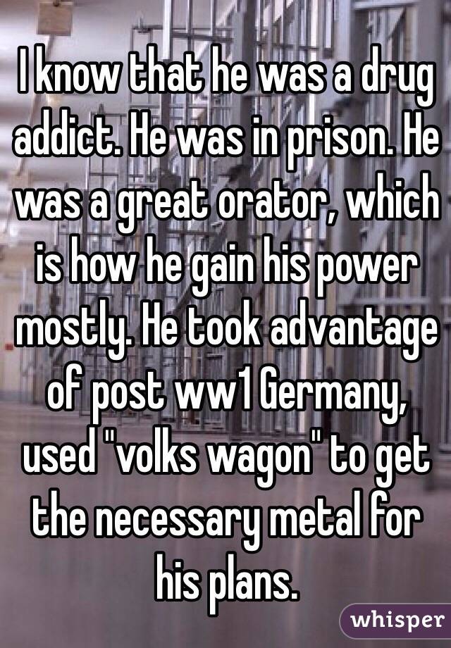 I know that he was a drug addict. He was in prison. He was a great orator, which is how he gain his power mostly. He took advantage of post ww1 Germany, used "volks wagon" to get the necessary metal for his plans. 