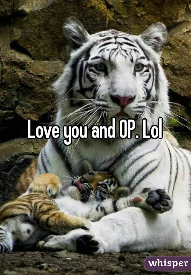 Love you and OP. Lol