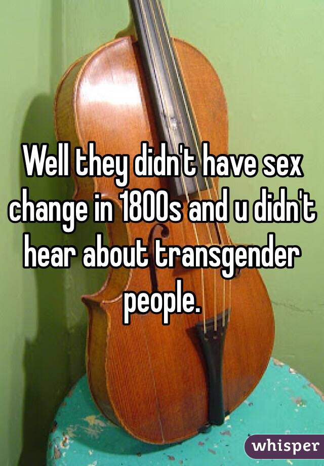 Well they didn't have sex change in 1800s and u didn't hear about transgender people. 