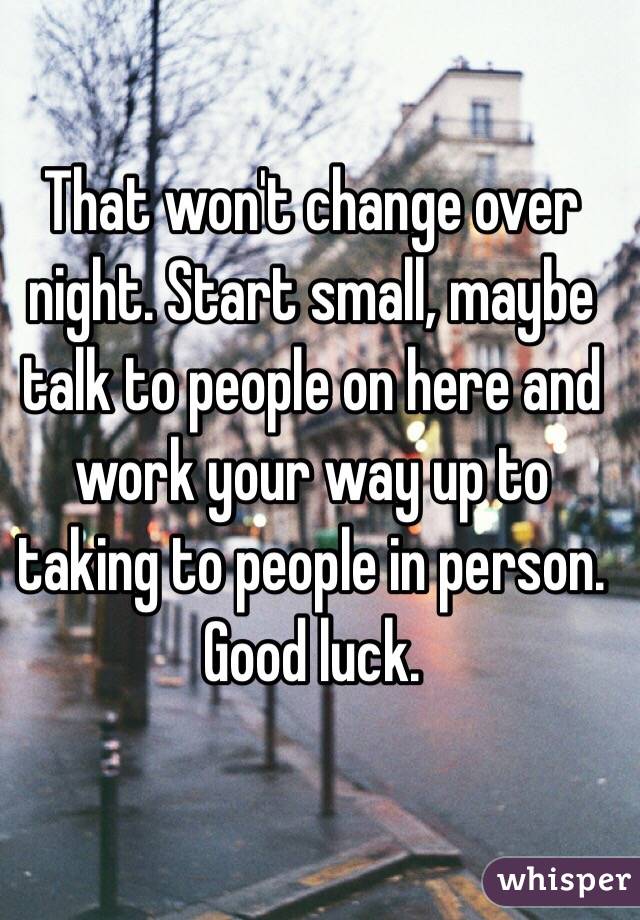 That won't change over night. Start small, maybe talk to people on here and work your way up to taking to people in person. Good luck. 