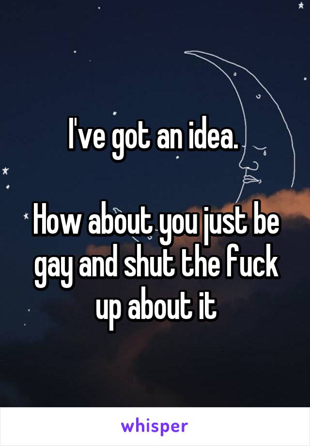I've got an idea. 

How about you just be gay and shut the fuck up about it