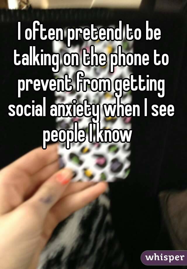 I often pretend to be talking on the phone to prevent from getting social anxiety when I see people I know  