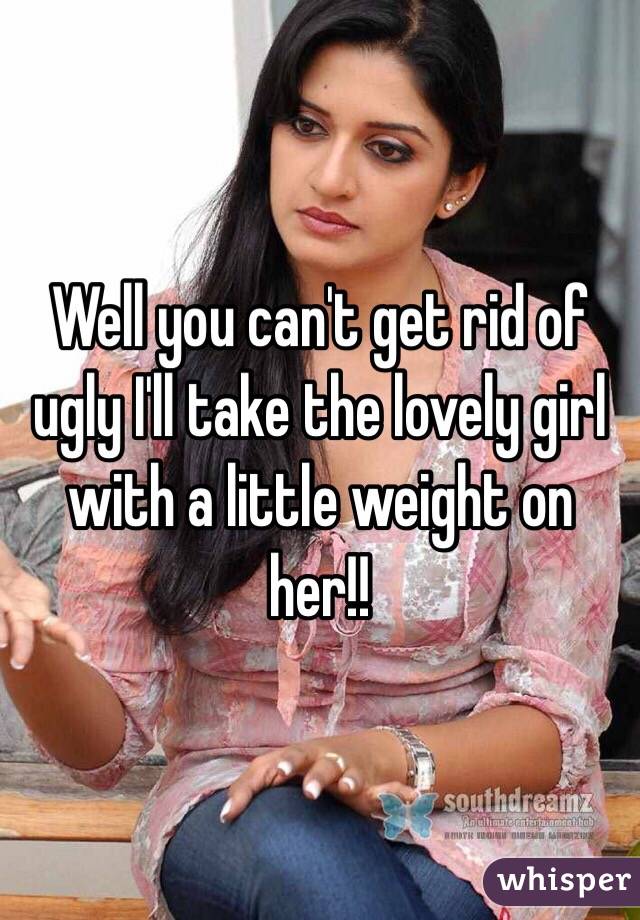 Well you can't get rid of ugly I'll take the lovely girl with a little weight on her!!