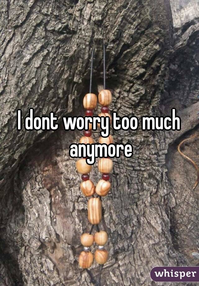 I dont worry too much anymore