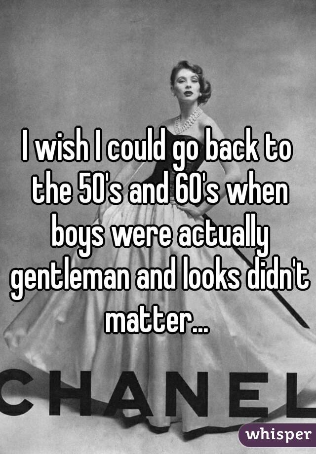 I wish I could go back to the 50's and 60's when boys were actually gentleman and looks didn't matter... 