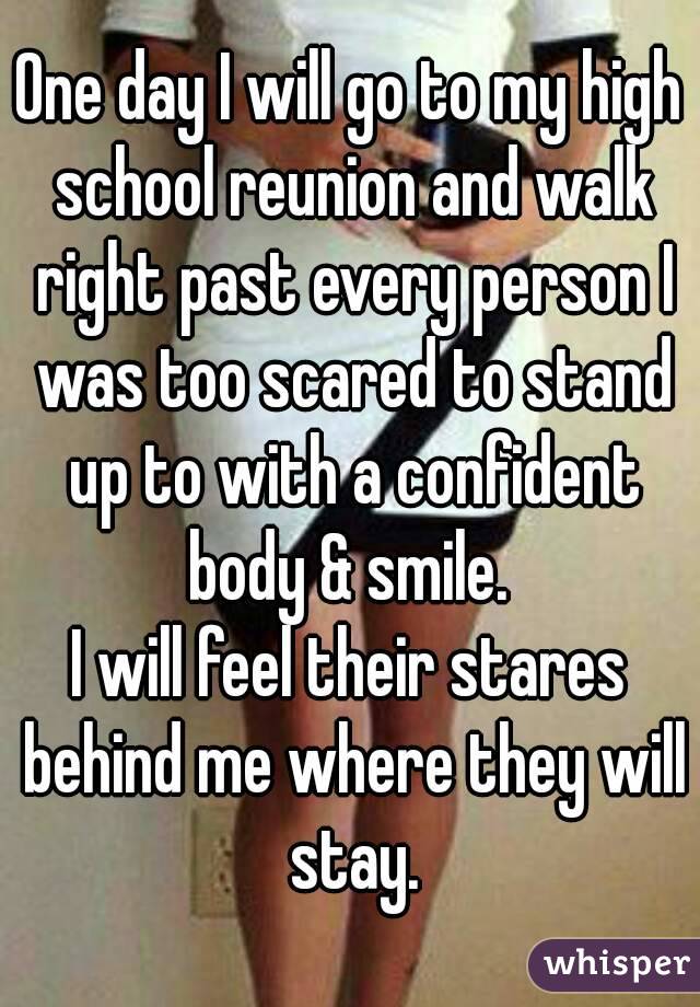 One day I will go to my high school reunion and walk right past every person I was too scared to stand up to with a confident body & smile. 
I will feel their stares behind me where they will stay.