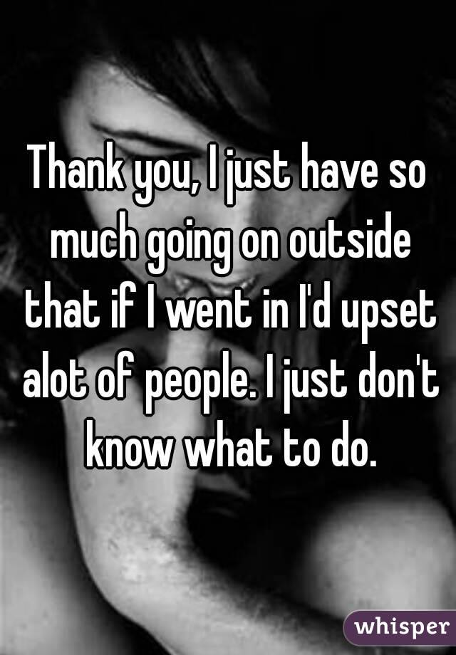 Thank you, I just have so much going on outside that if I went in I'd upset alot of people. I just don't know what to do.